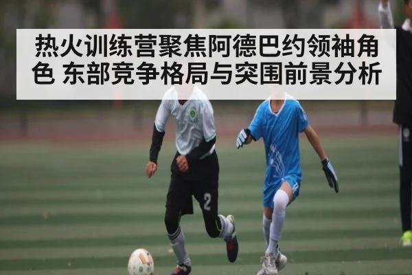 热火训练营聚焦阿德巴约领袖角色 东部竞争格局与突围前景分析
